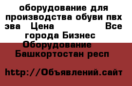 оборудование для производства обуви пвх эва › Цена ­ 5 000 000 - Все города Бизнес » Оборудование   . Башкортостан респ.